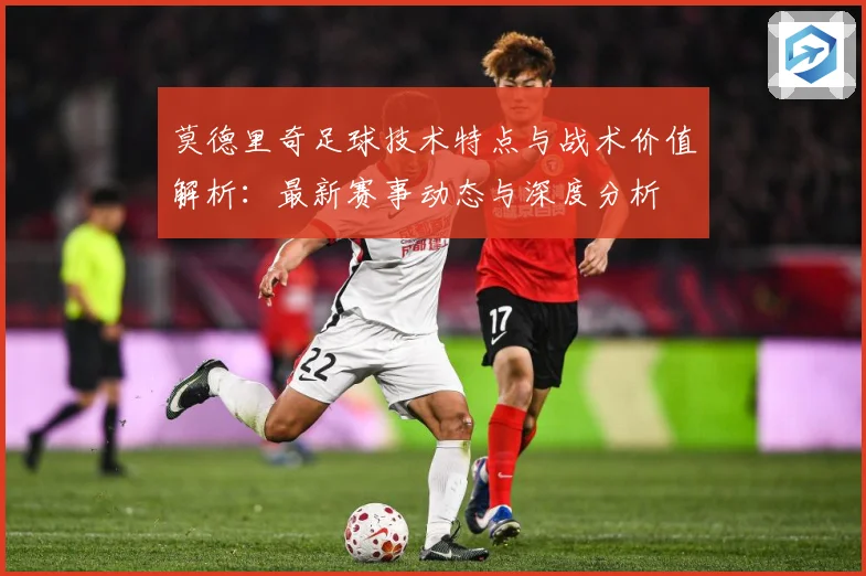 莫德里奇足球技术特点与战术价值解析：最新赛事动态与深度分析