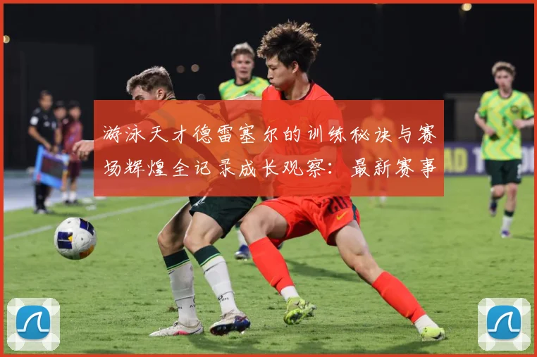 游泳天才德雷塞尔的训练秘诀与赛场辉煌全记录成长观察：最新赛事动态与深度分析