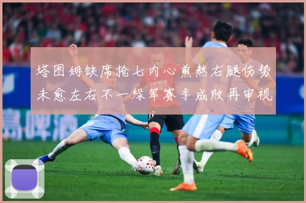 塔图姆缺席抢七内心煎熬右腿伤势未愈左右不一绿军赛季成败再审视赛场复盘：最新赛事动态与深度分析