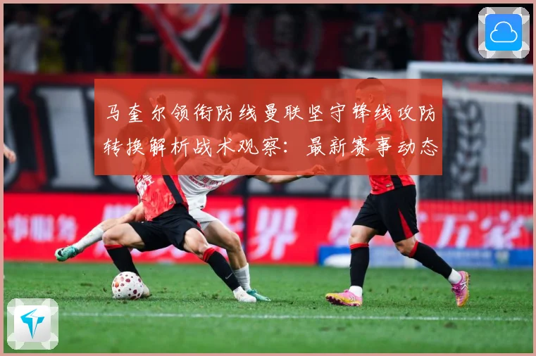 马奎尔领衔防线曼联坚守锋线攻防转换解析战术观察：最新赛事动态与深度分析