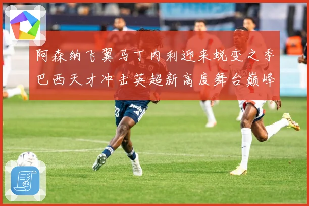 阿森纳飞翼马丁内利迎来蜕变之季巴西天才冲击英超新高度舞台巅峰数据研判：最新赛事动态与深度分析