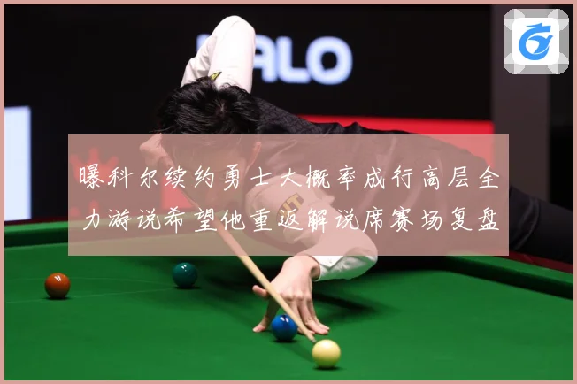 曝科尔续约勇士大概率成行高层全力游说希望他重返解说席赛场复盘：最新赛事动态与深度分析