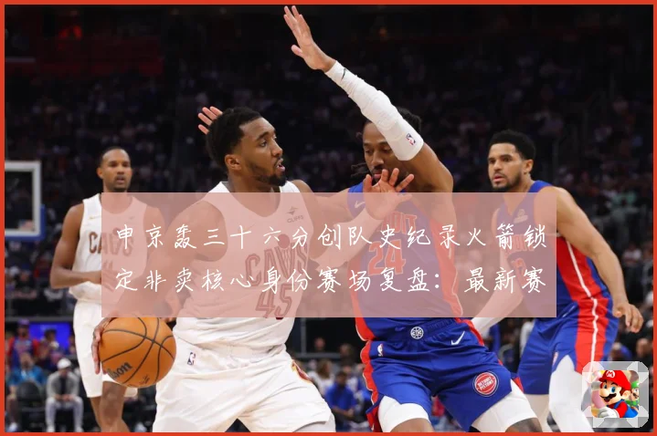 申京轰三十六分创队史纪录火箭锁定非卖核心身份赛场复盘：最新赛事动态与深度分析