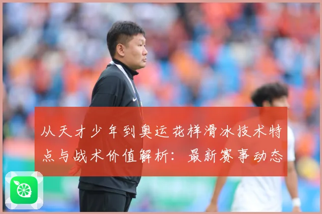 从天才少年到奥运花样滑冰技术特点与战术价值解析：最新赛事动态与深度分析