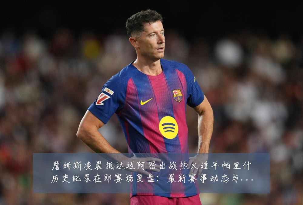詹姆斯凌晨抵达迈阿密出战热火追平帕里什历史纪录在即赛场复盘:最新赛事动态与深度分析