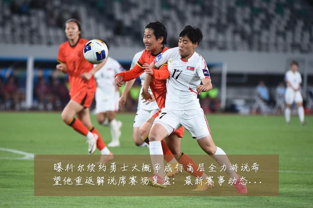 曝科尔续约勇士大概率成行高层全力游说希望他重返解说席赛场复盘:最新赛事动态与深度分析